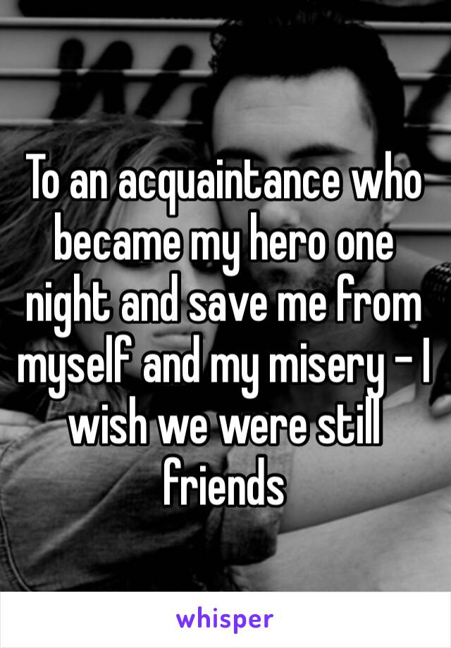 To an acquaintance who became my hero one night and save me from myself and my misery – I wish we were still friends