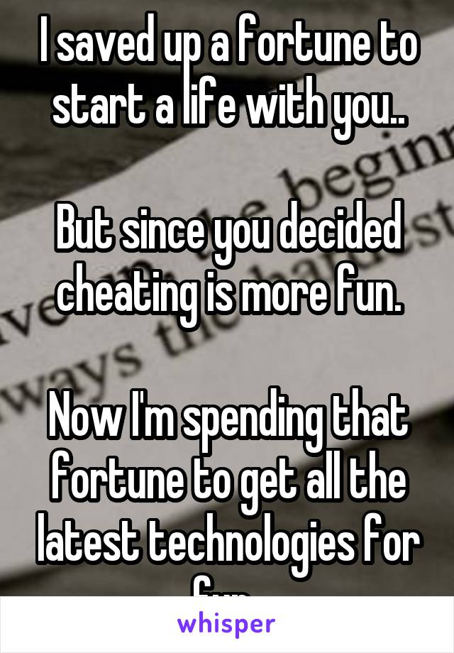 I saved up a fortune to start a life with you..

But since you decided cheating is more fun.

Now I'm spending that fortune to get all the latest technologies for fun..