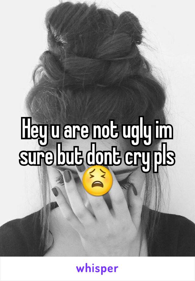 Hey u are not ugly im sure but dont cry pls😫