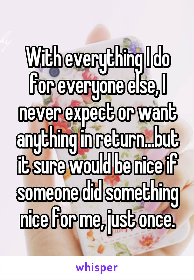 With everything I do for everyone else, I never expect or want anything in return...but it sure would be nice if someone did something nice for me, just once.