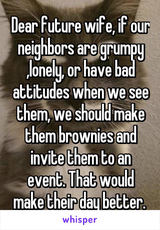 Dear future wife, if our neighbors are grumpy ,lonely, or have bad attitudes when we see them, we should make them brownies and invite them to an event. That would make their day better. 