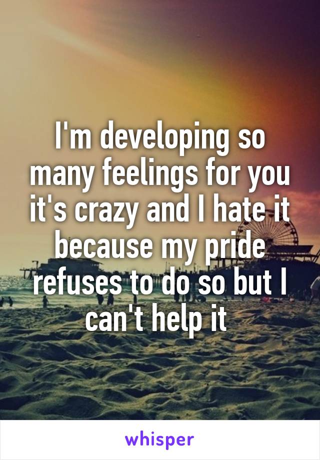 I'm developing so many feelings for you it's crazy and I hate it because my pride refuses to do so but I can't help it 