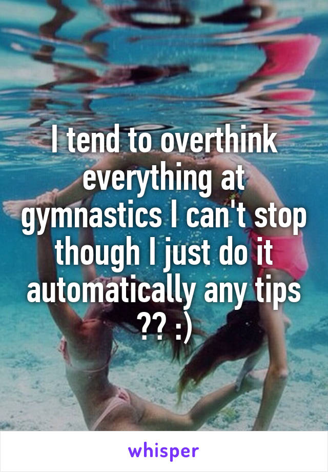 I tend to overthink everything at gymnastics I can't stop though I just do it automatically any tips ?? :)