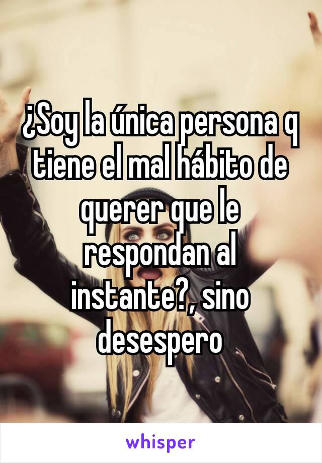 ¿Soy la única persona q tiene el mal hábito de querer que le respondan al instante?, sino desespero