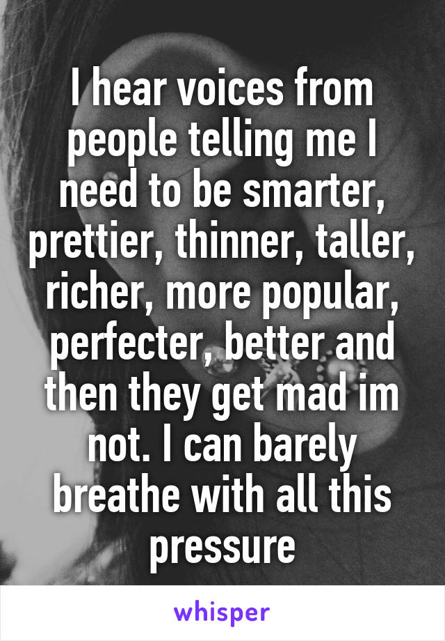 I hear voices from people telling me I need to be smarter, prettier, thinner, taller, richer, more popular, perfecter, better and then they get mad im not. I can barely breathe with all this pressure