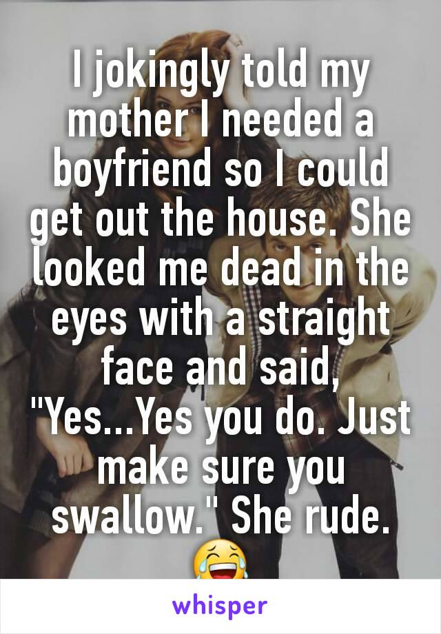 I jokingly told my mother I needed a boyfriend so I could get out the house. She looked me dead in the eyes with a straight face and said, "Yes...Yes you do. Just make sure you swallow." She rude. 😂