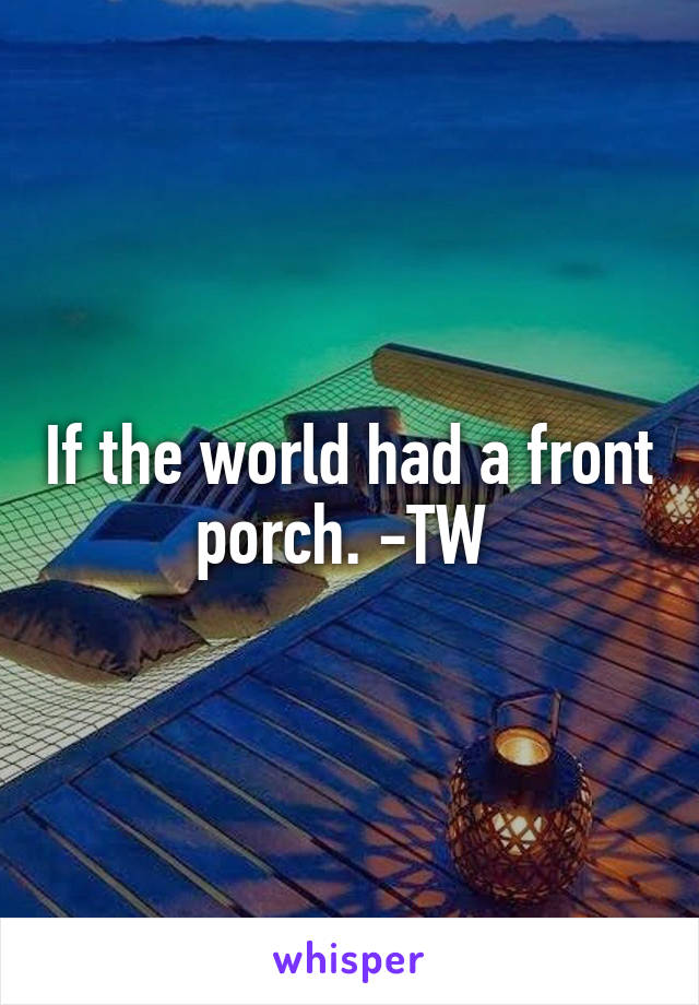 If the world had a front porch. -TW 