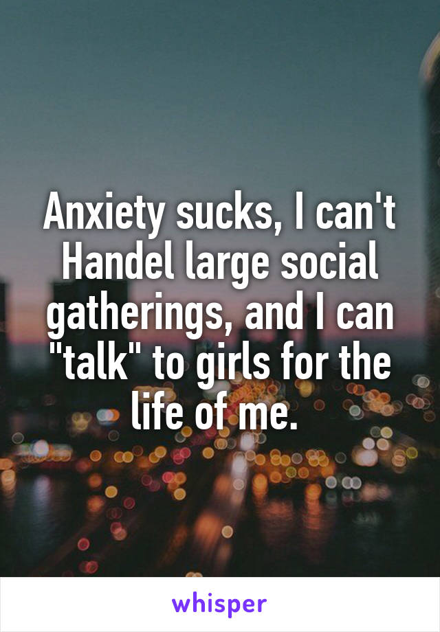 Anxiety sucks, I can't Handel large social gatherings, and I can "talk" to girls for the life of me. 