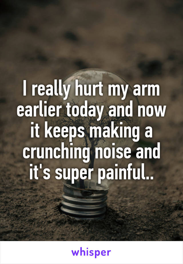 I really hurt my arm earlier today and now it keeps making a crunching noise and it's super painful..