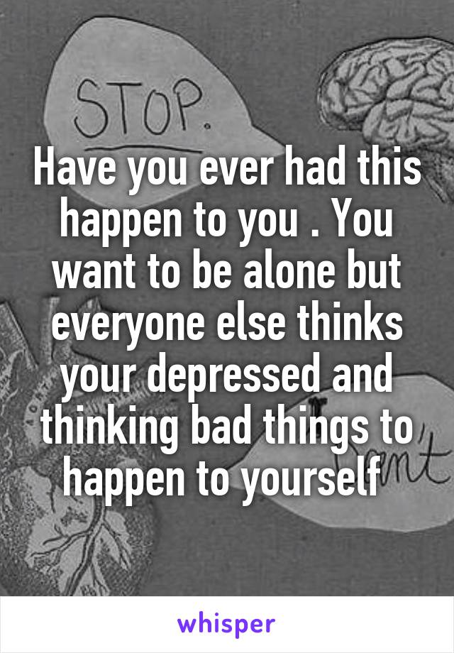 Have you ever had this happen to you . You want to be alone but everyone else thinks your depressed and thinking bad things to happen to yourself 