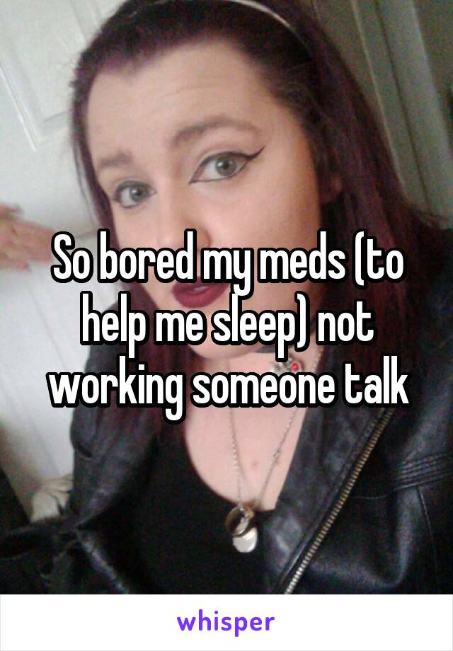 So bored my meds (to help me sleep) not working someone talk