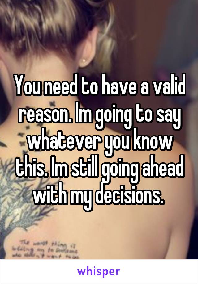 You need to have a valid reason. Im going to say whatever you know this. Im still going ahead with my decisions. 