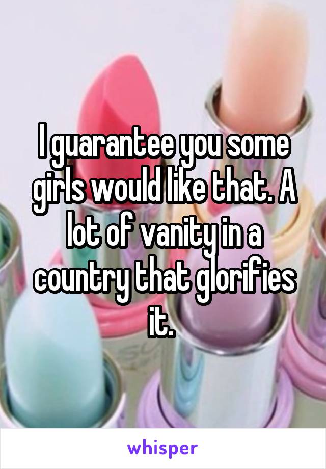 I guarantee you some girls would like that. A lot of vanity in a country that glorifies it. 