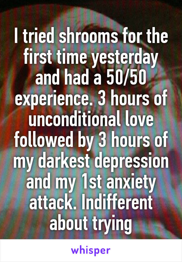 I tried shrooms for the first time yesterday and had a 50/50 experience. 3 hours of unconditional love followed by 3 hours of my darkest depression and my 1st anxiety attack. Indifferent about trying