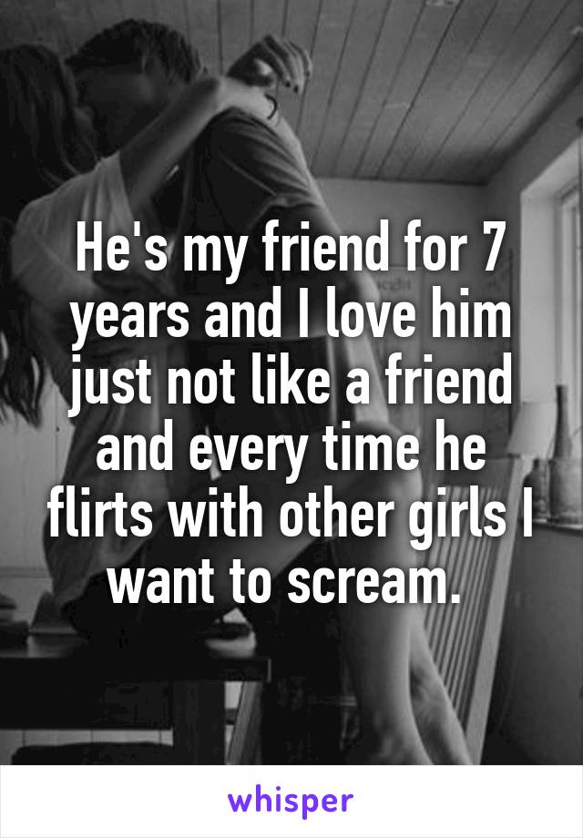 He's my friend for 7 years and I love him just not like a friend and every time he flirts with other girls I want to scream. 