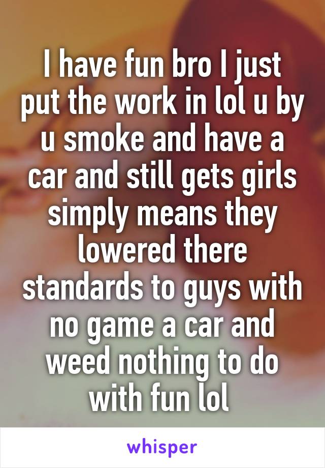 I have fun bro I just put the work in lol u by u smoke and have a car and still gets girls simply means they lowered there standards to guys with no game a car and weed nothing to do with fun lol 