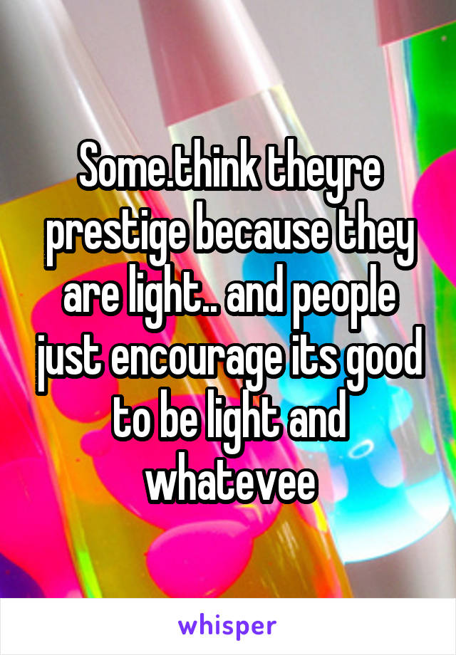 Some.think theyre prestige because they are light.. and people just encourage its good to be light and whatevee