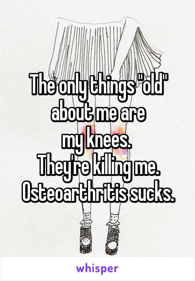 The only things "old" about me are
my knees. 
They're killing me.
Osteoarthritis sucks.