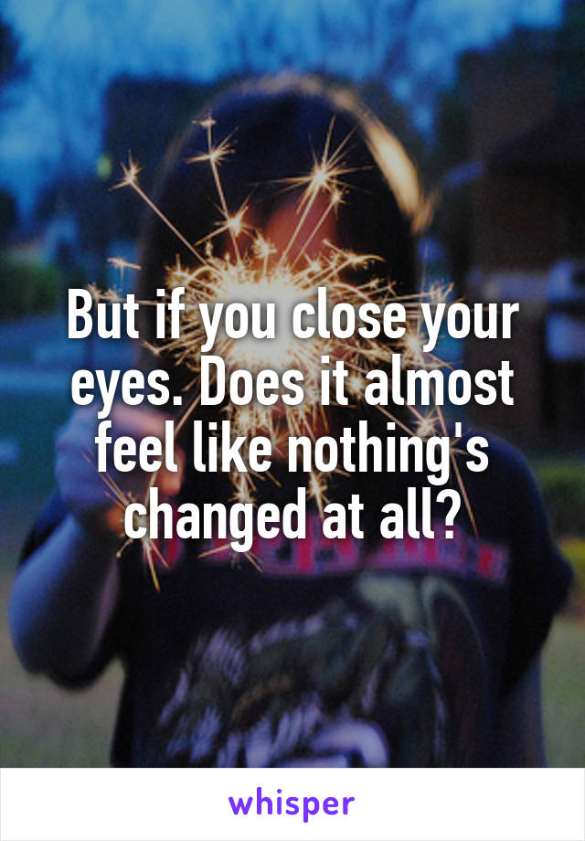 But if you close your eyes. Does it almost feel like nothing's changed at all?