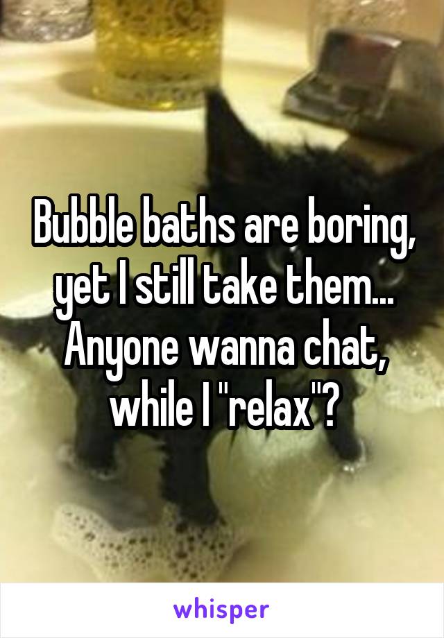 Bubble baths are boring, yet I still take them...
Anyone wanna chat, while I "relax"?