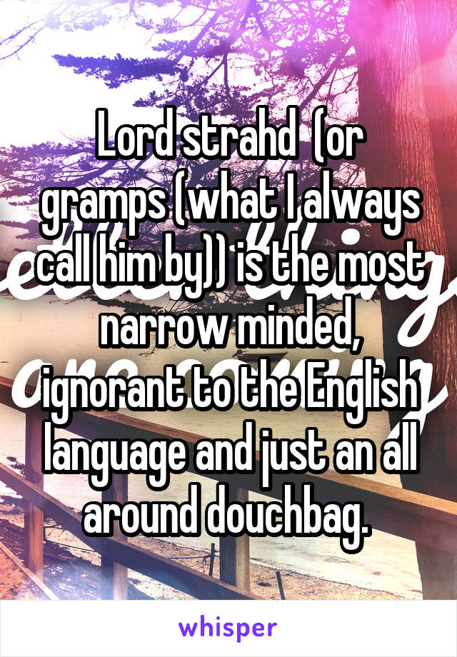 Lord strahd  (or gramps (what I always call him by)) is the most narrow minded, ignorant to the English language and just an all around douchbag. 