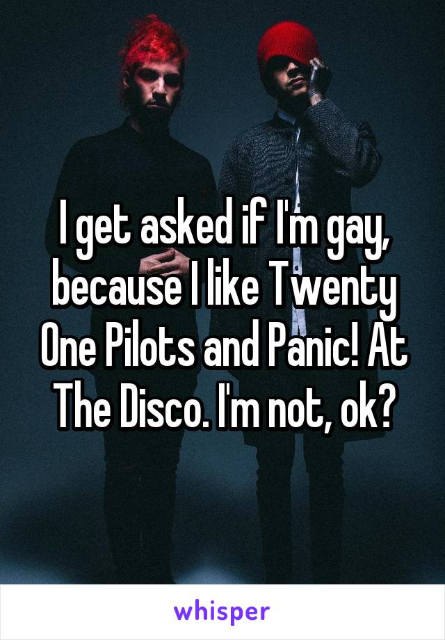 I get asked if I'm gay, because I like Twenty One Pilots and Panic! At The Disco. I'm not, ok?