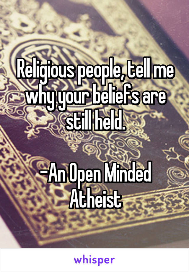 Religious people, tell me why your beliefs are still held.

-An Open Minded Atheist