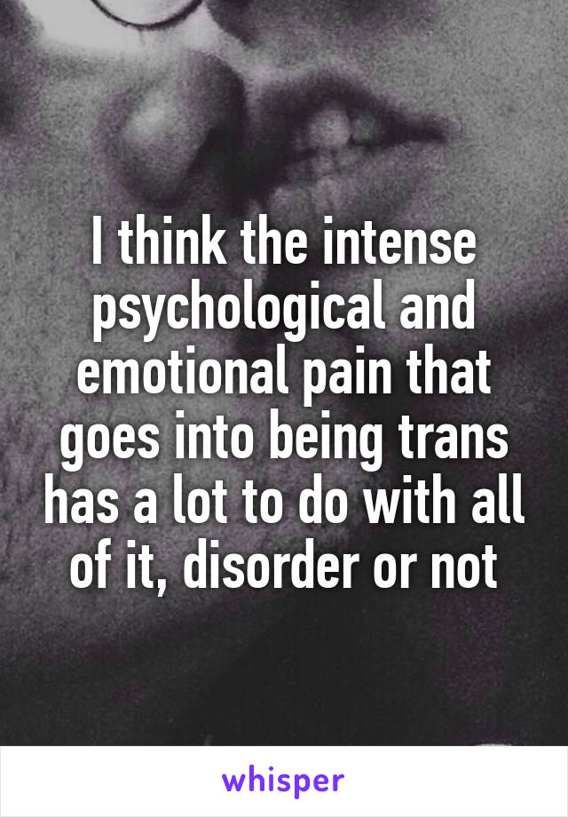 I think the intense psychological and emotional pain that goes into being trans has a lot to do with all of it, disorder or not