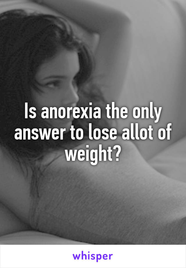 Is anorexia the only answer to lose allot of weight?