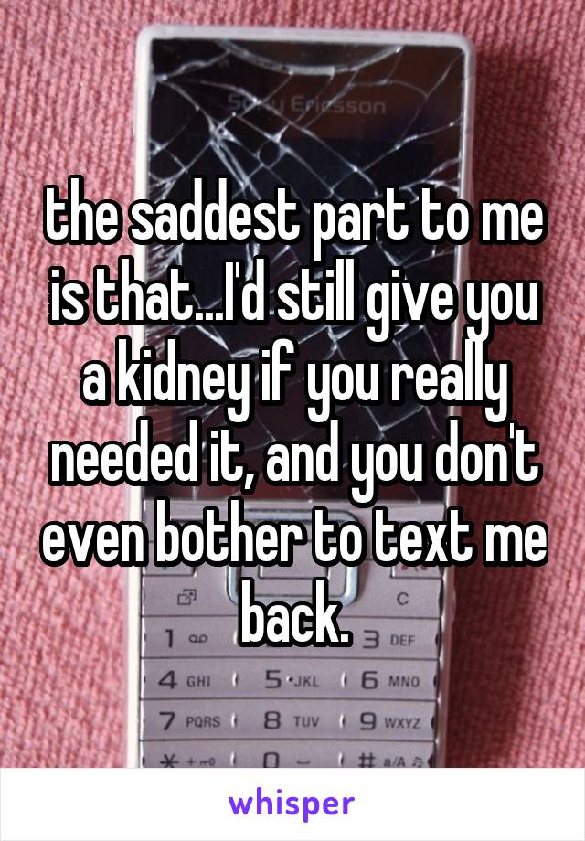 the saddest part to me is that...I'd still give you a kidney if you really needed it, and you don't even bother to text me back.