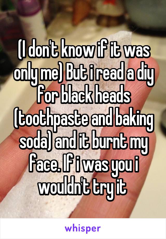 (I don't know if it was only me) But i read a diy for black heads (toothpaste and baking soda) and it burnt my face. If i was you i wouldn't try it 