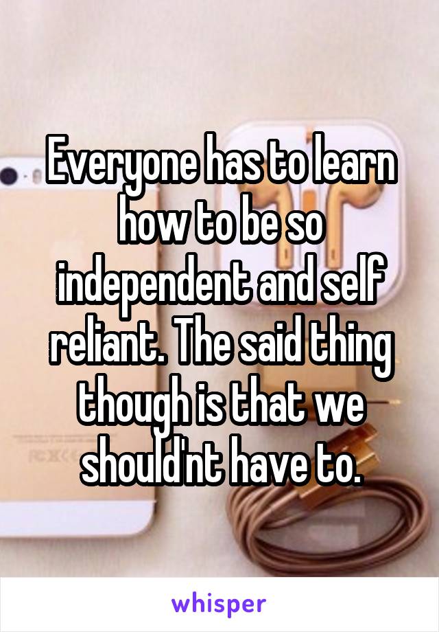 Everyone has to learn how to be so independent and self reliant. The said thing though is that we should'nt have to.