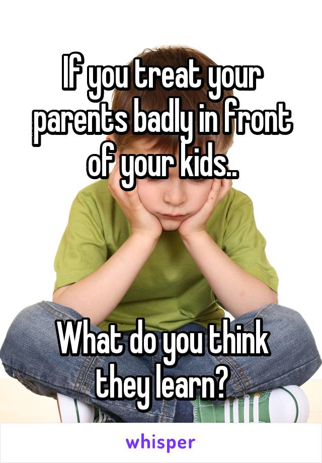 If you treat your parents badly in front of your kids..



What do you think they learn?