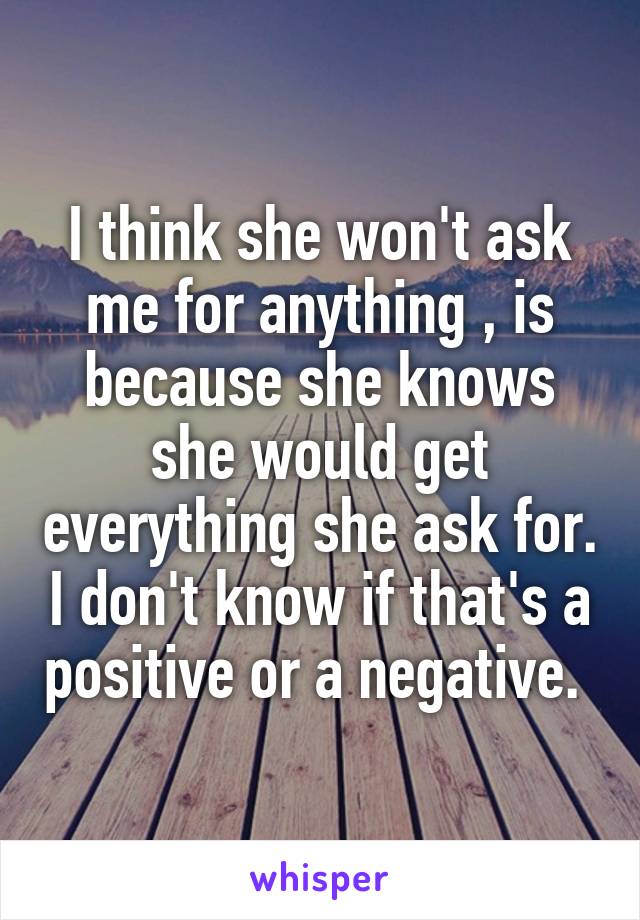 I think she won't ask me for anything , is because she knows she would get everything she ask for. I don't know if that's a positive or a negative. 