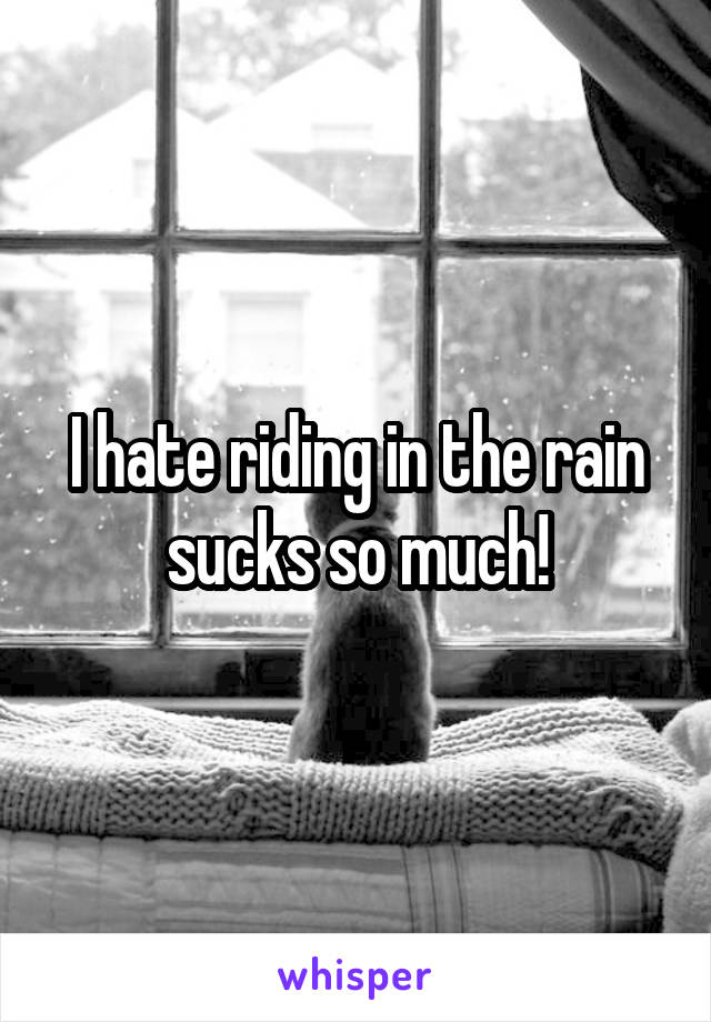 I hate riding in the rain sucks so much!