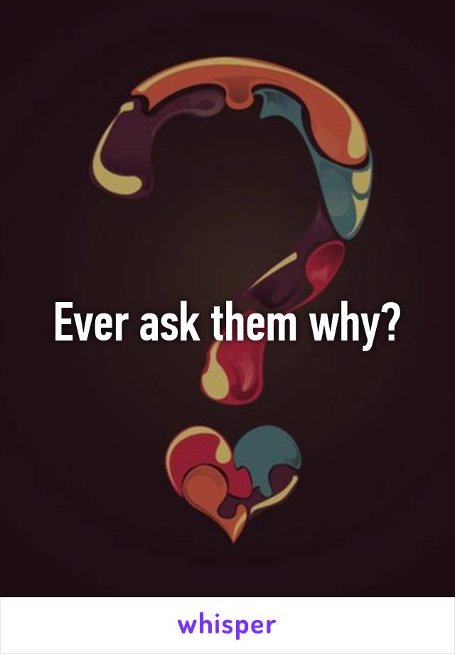 Ever ask them why?