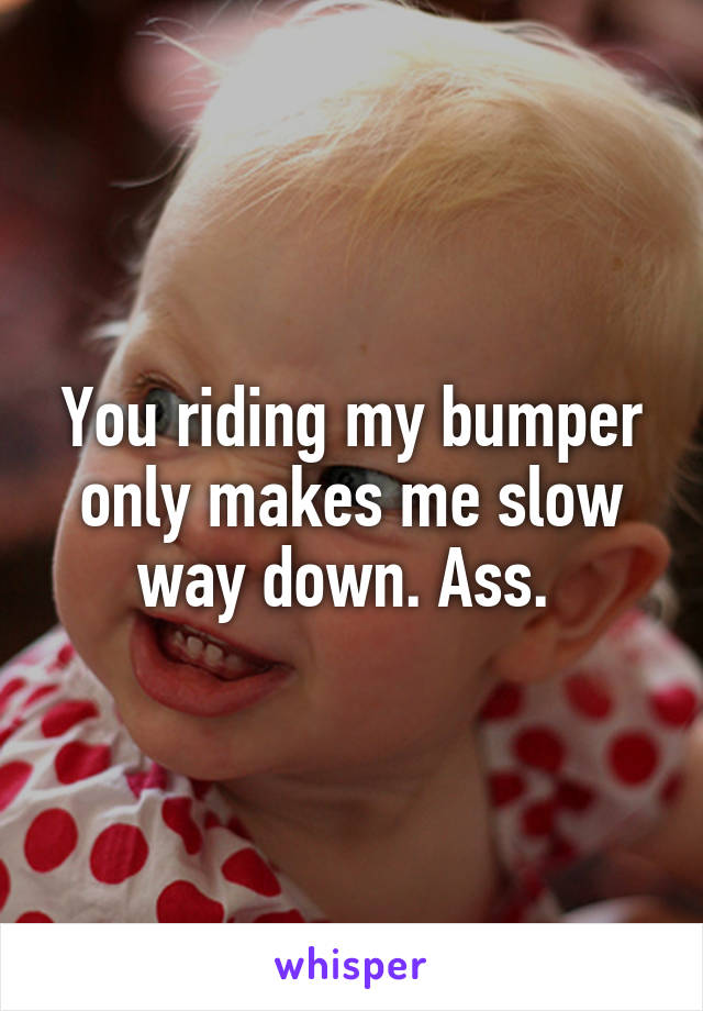 You riding my bumper only makes me slow way down. Ass. 