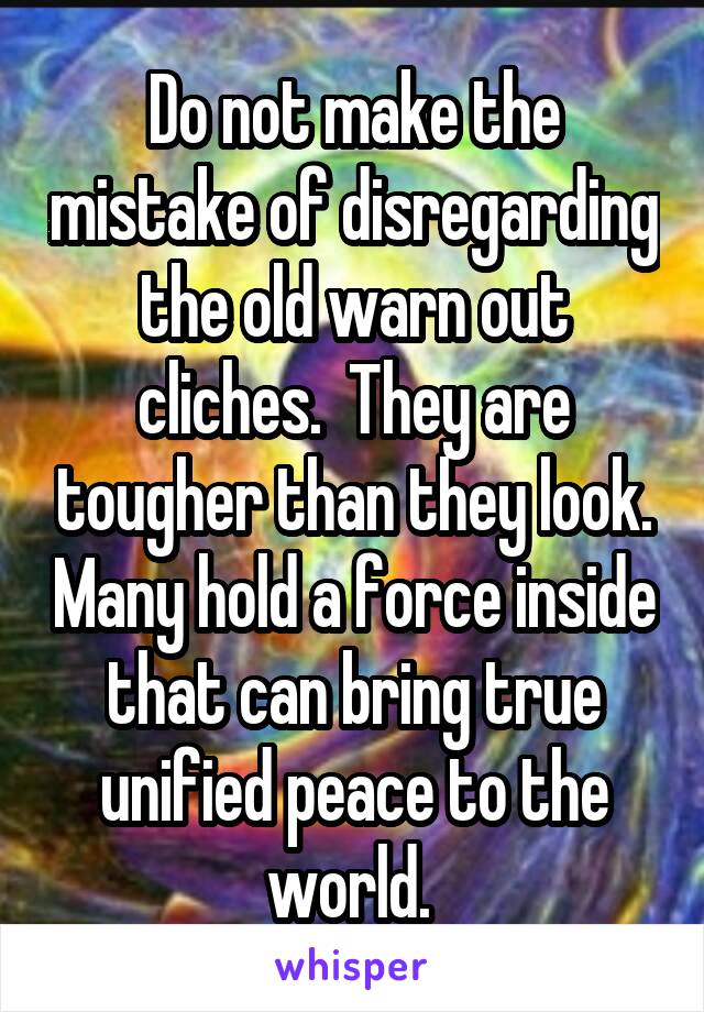 Do not make the mistake of disregarding the old warn out cliches.  They are tougher than they look. Many hold a force inside that can bring true unified peace to the world. 