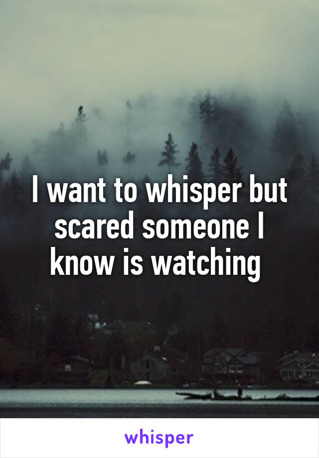 I want to whisper but scared someone I know is watching 