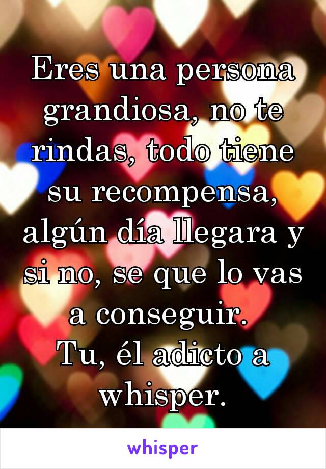 Eres una persona grandiosa, no te rindas, todo tiene su recompensa, algún día llegara y si no, se que lo vas a conseguir. 
Tu, él adicto a whisper.