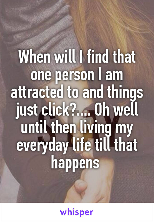 When will I find that one person I am attracted to and things just click?.... Oh well until then living my everyday life till that happens 