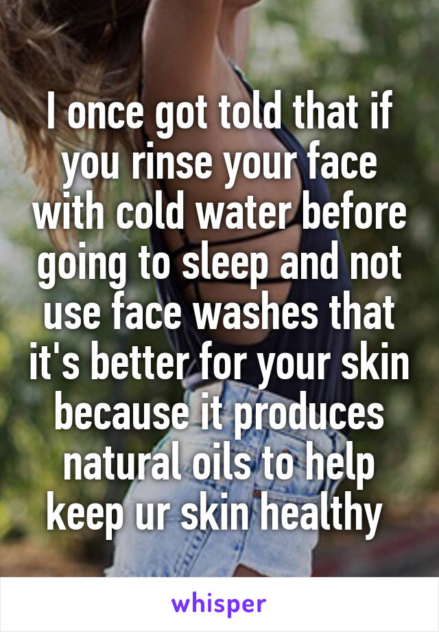 I once got told that if you rinse your face with cold water before going to sleep and not use face washes that it's better for your skin because it produces natural oils to help keep ur skin healthy 