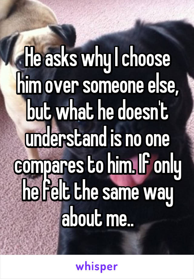 He asks why I choose him over someone else, but what he doesn't understand is no one compares to him. If only he felt the same way about me..