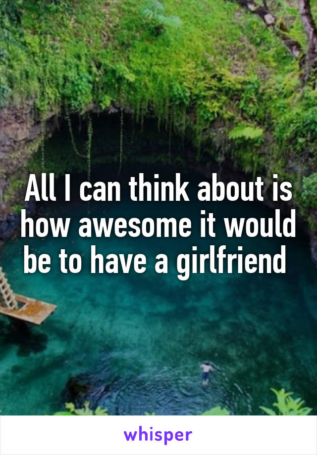 All I can think about is how awesome it would be to have a girlfriend 