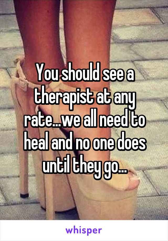 You should see a therapist at any rate...we all need to heal and no one does until they go...