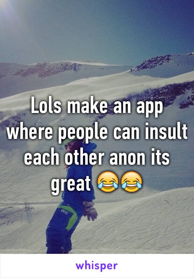 Lols make an app where people can insult each other anon its great 😂😂