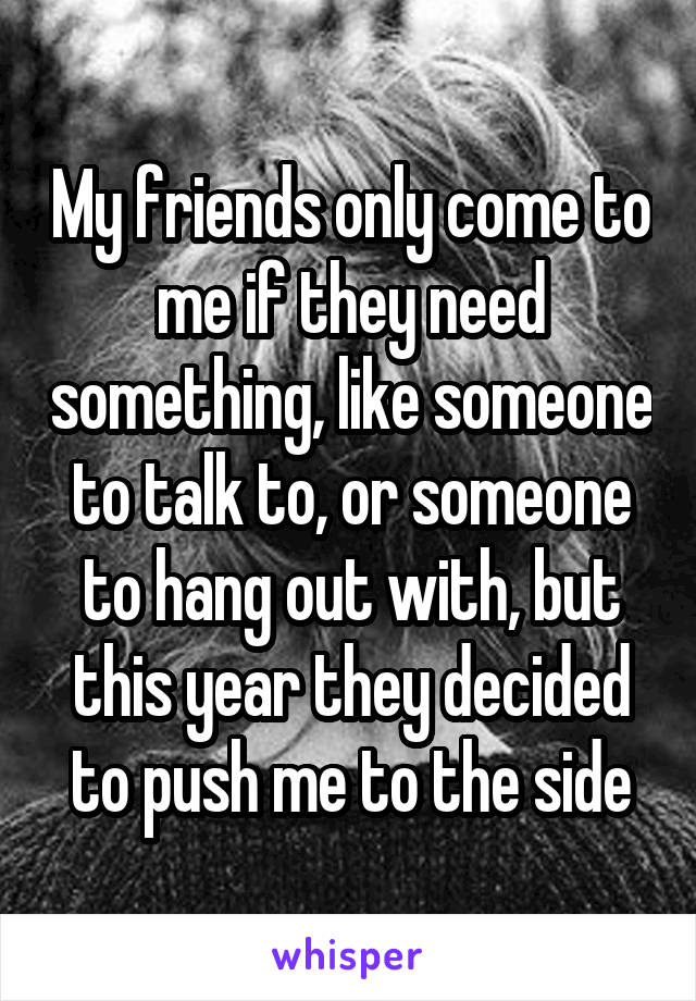 My friends only come to me if they need something, like someone to talk to, or someone to hang out with, but this year they decided to push me to the side