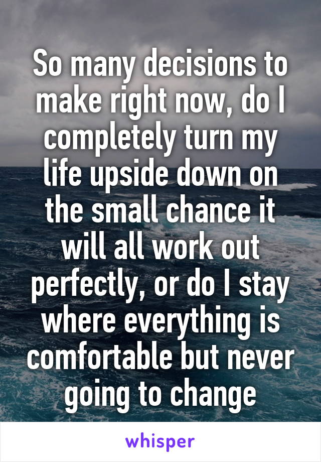 So many decisions to make right now, do I completely turn my life upside down on the small chance it will all work out perfectly, or do I stay where everything is comfortable but never going to change