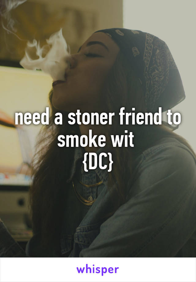 need a stoner friend to smoke wit 
{DC}