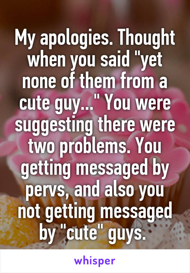 My apologies. Thought when you said "yet none of them from a cute guy..." You were suggesting there were two problems. You getting messaged by pervs, and also you not getting messaged by "cute" guys. 